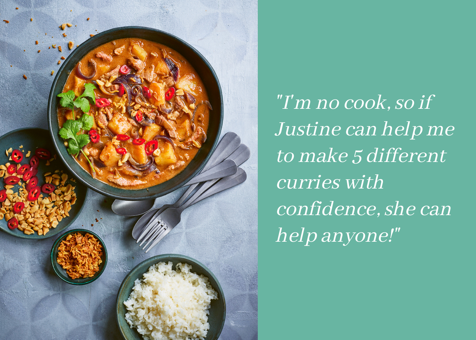 I'm no cook so if Justine can help me to make 5 different curries with confidence she can help anyone